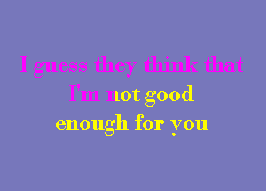 I guess they think that
I'm not good
enough for you