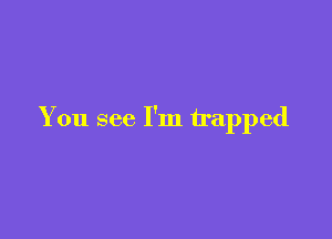 You see I'm trapped