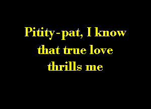 Pitity -pat, I know
that true love

thrills me