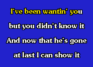 I've been wantin' you
but you didn't know it
And now that he's gone

at last I can show it