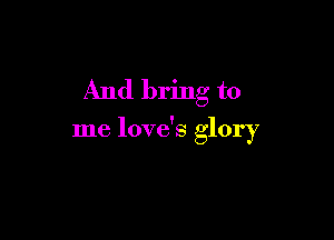 And bring to

me love's glory