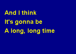 And I think
It's gonna be

A long, long time