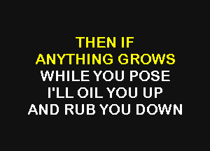 THEN IF
ANYTHING GROWS

WHILE YOU POSE
I'LL OILYOU UP
AND RUB YOU DOWN