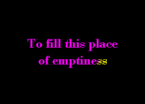 To fill this place

of emptiness