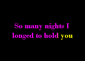 So many nights I

longed to hold you