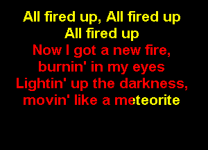 All fired up, All fired up
All fired up
Now I got a new fire,
burnin' in my eyes
Lightin' up the darkness,
movin' like a meteorite