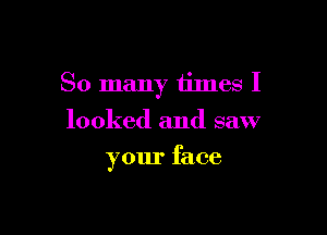 So many times I

looked and saw
your face