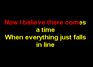 Now I believe there comes
a time

When everything just falls
in line