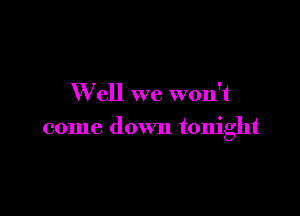 W ell we won't

come down tonight