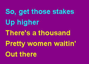 So, get those stakes
Up higher

There's a thousand
Pretty women waitin'
Out there