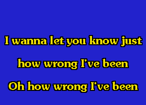 I wanna let you know just
how wrong I've been

Oh how wrong I've been