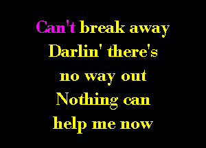 Can't break away
Darlin' there's
no way out

Nothing can

help me now I