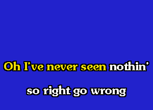 Oh I've never seen nothin'

so right go wrong