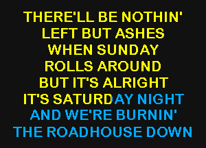 THERE'LL BE NOTHIN'
LEFT BUT ASHES
WHEN SUNDAY
ROLLS AROUND
BUT IT'S ALRIGHT
IT'S SATURDAY NIGHT
AND WE'RE BURNIN'

THE ROADHOUSE DOWN