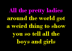 All the pretty ladies
around the world got
a weird thing to show

you so tell all the
boys and girls