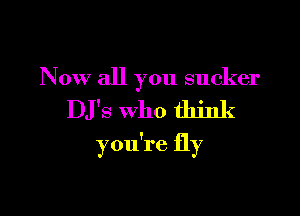 Now all you sucker

DJ'S Who think

you're fly