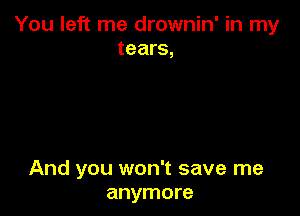 You left me drownin' in my
tears,

And you won't save me
anymore