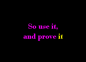 So use it,

and prove it