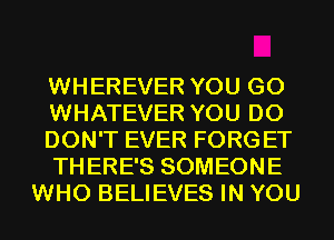 WHEREVER YOU GO
WHATEVER YOU DO
DON'T EVER FORGET
THERE'S SOMEONE
WHO BELIEVES IN YOU