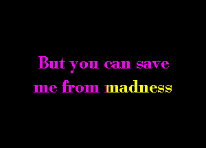But you can save

me from madness
