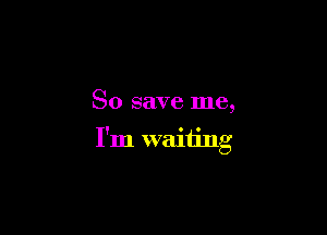 So save me,

I'm waiting