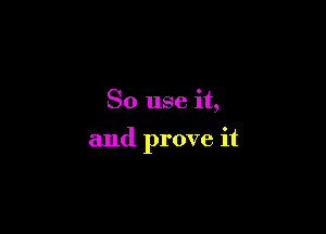 So use it,

and prove it