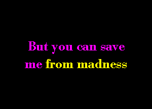 But you can save

me from madness