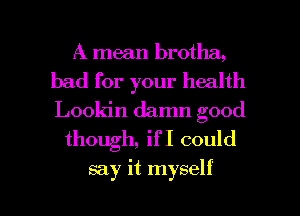 A mean brotha,
bad for your health
Lookin damn good

though, if I could

say it myself I