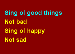 Sing of good things
Not bad

Sing of happy
Not sad