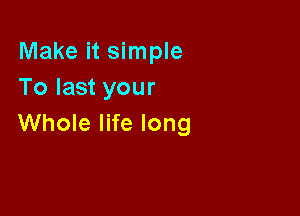 Make it simple
To last your

Whole life long