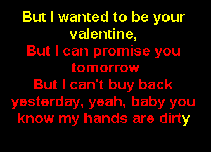 But I wanted to be your
valentine,
But I can promise you
tomorrow
But I can't buy back
yesterday, yeah, baby you
know my hands are dirty