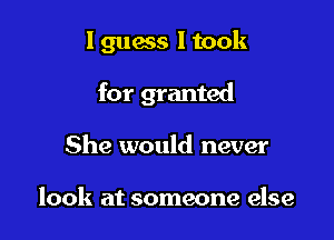I guess I took

for granted
She would never

look at someone else