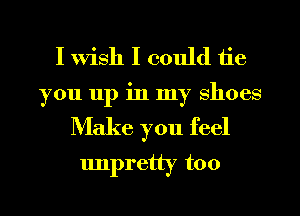 I wish I could tie
you 11p in my shoes

Make you feel
unpretty too