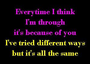 Everyiime I think
I'm through
it's because of you
I've tried diHerent ways
but it's all the same