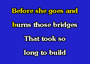 Before she goers and

burns those bridges
That took so

long to build
