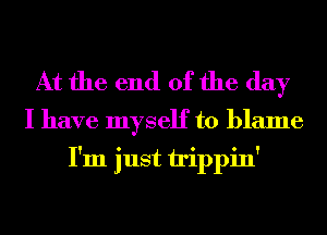 At the end of the day

I have myself to blame
I'm just irippin'