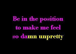 Be in the position

to make me feel

so damn unpretty

g