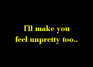 I'll make you

feel unpretty t00..