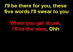 I'll be there for you, these
five words I'll swear to you

When you get drunk,
I'll be the wine, Ohh