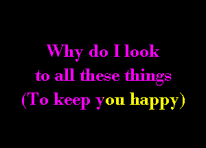 Why do I look

to all these things
(To keep you happy)

g