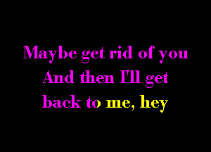 Maybe get rid of you
And then I'll get
back to me, hey