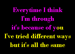 Everyiime I think
I'm through
it's because of you
I've tried diHerent ways
but it's all the same