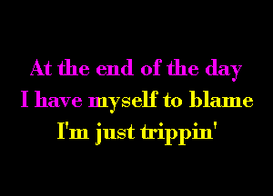 At the end of the day

I have myself to blame
I'm just irippin'