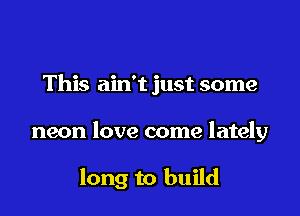 This ain't just some

neon love come lately

long to build