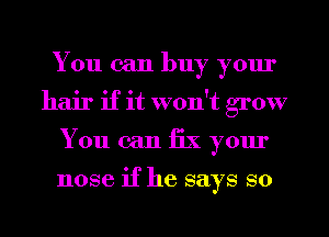 You can buy yom'
hair if it won't grow
You can fix your

nose if he says so