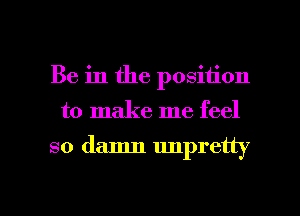 Be in the position

to make me feel

so damn unpretty

g