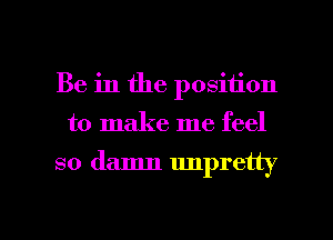 Be in the position

to make me feel

so damn unpretty

g