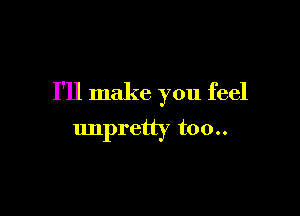 I'll make you feel

unpretty too..