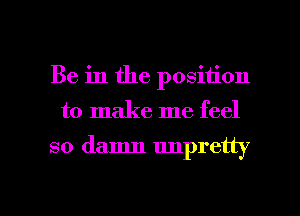 Be in the position

to make me feel

so damn unpretty

g