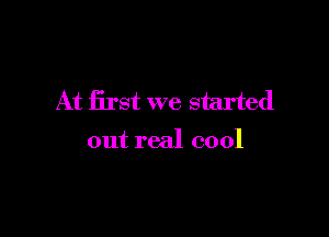 At first we started

out real cool